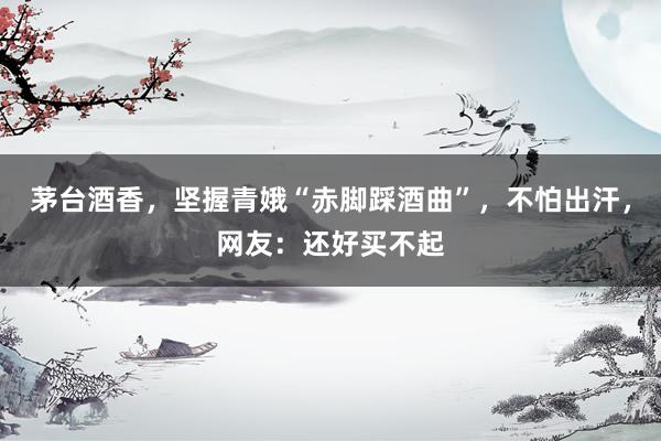 茅台酒香，坚握青娥“赤脚踩酒曲”，不怕出汗，网友：还好买不起