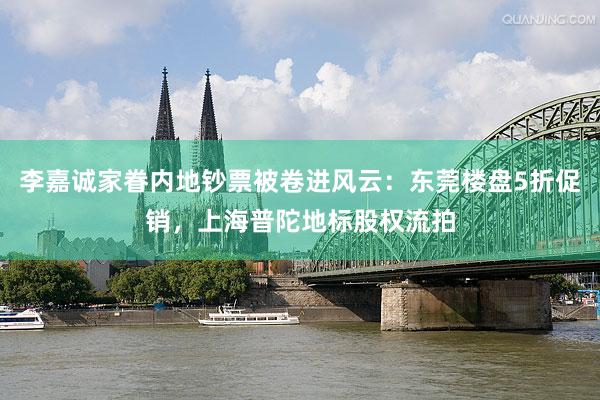李嘉诚家眷内地钞票被卷进风云：东莞楼盘5折促销，上海普陀地标股权流拍