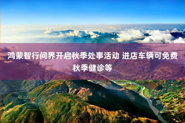 鸿蒙智行问界开启秋季处事活动 进店车辆可免费秋季健诊等
