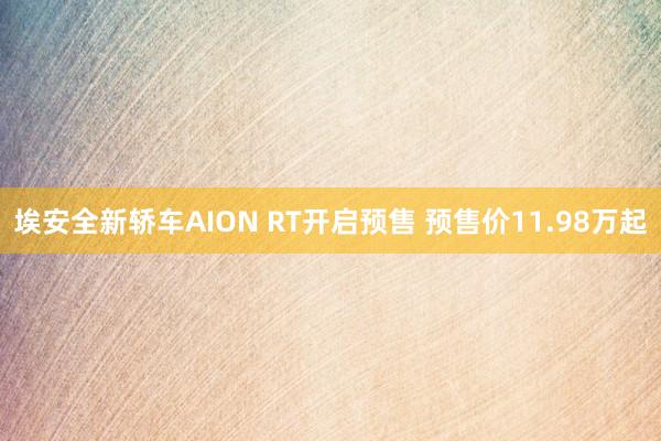 埃安全新轿车AION RT开启预售 预售价11.98万起