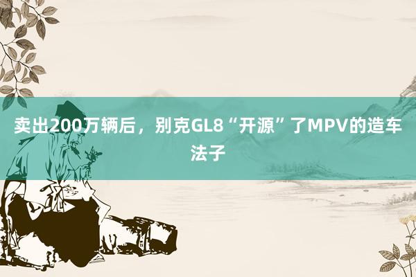 卖出200万辆后，别克GL8“开源”了MPV的造车法子