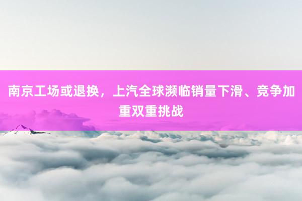 南京工场或退换，上汽全球濒临销量下滑、竞争加重双重挑战