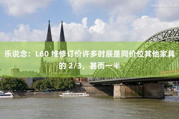 乐说念：L60 维修订价许多时辰是同价位其他家具的 2/3，甚而一半