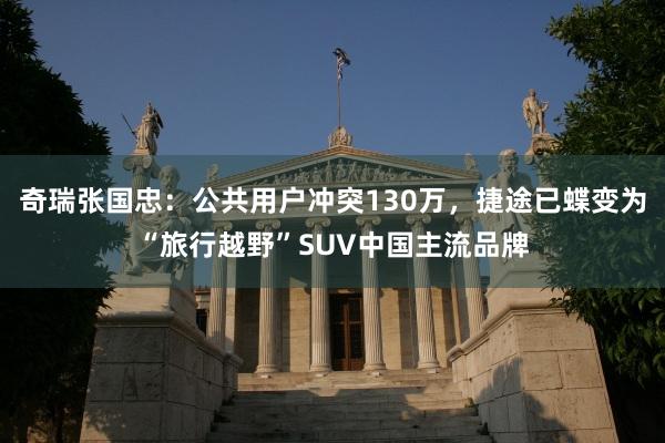奇瑞张国忠：公共用户冲突130万，捷途已蝶变为“旅行越野”SUV中国主流品牌