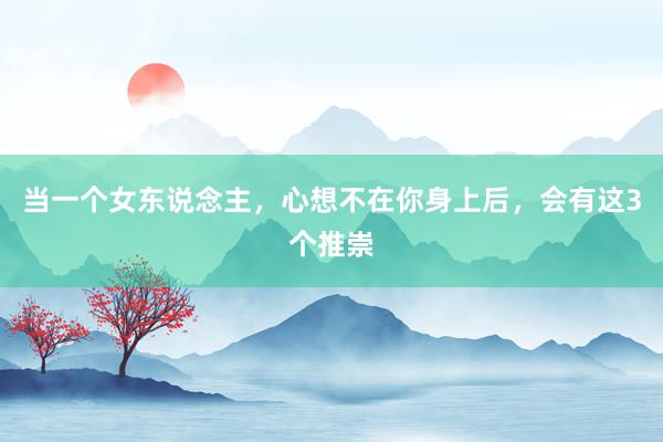 当一个女东说念主，心想不在你身上后，会有这3个推崇