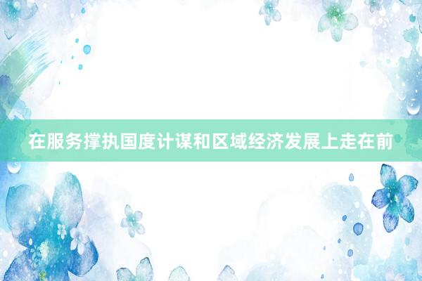 在服务撑执国度计谋和区域经济发展上走在前