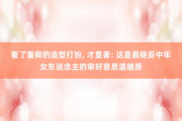 看了董卿的造型打扮, 才显著: 这是最稳妥中年女东说念主的审好意思温暖质