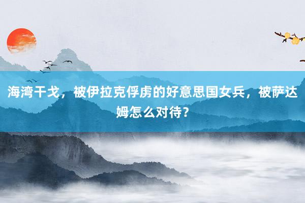 海湾干戈，被伊拉克俘虏的好意思国女兵，被萨达姆怎么对待？