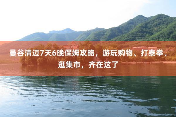 曼谷清迈7天6晚保姆攻略，游玩购物、打泰拳、逛集市，齐在这了