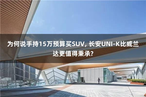 为何说手持15万预算买SUV, 长安UNI-K比威兰达更值得秉承?