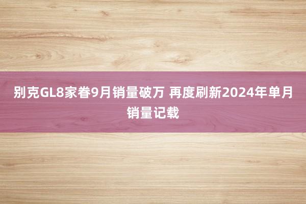 别克GL8家眷9月销量破万 再度刷新2024年单月销量记载