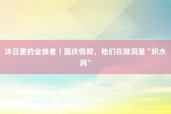 沐日里的业绩者｜国庆假期，他们在隧洞里“织水网”