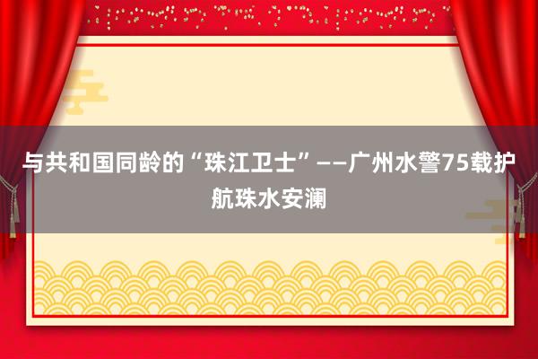 与共和国同龄的“珠江卫士”——广州水警75载护航珠水安澜