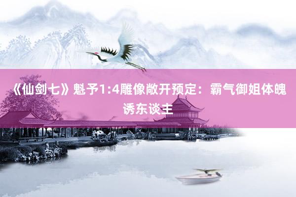 《仙剑七》魁予1:4雕像敞开预定：霸气御姐体魄诱东谈主