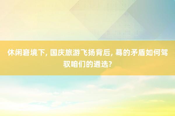 休闲窘境下, 国庆旅游飞扬背后, 蓦的矛盾如何驾驭咱们的遴选?