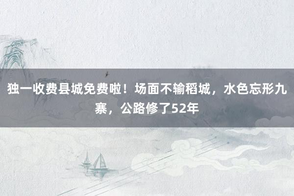 独一收费县城免费啦！场面不输稻城，水色忘形九寨，公路修了52年