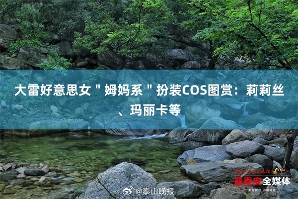 大雷好意思女"姆妈系"扮装COS图赏:莉莉丝、玛丽卡等