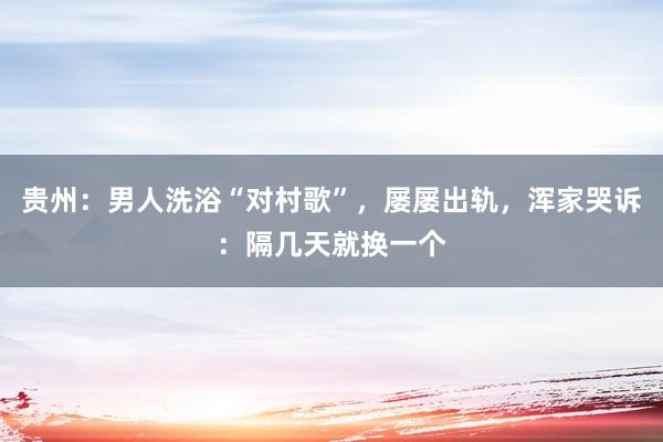 贵州：男人洗浴“对村歌”，屡屡出轨，浑家哭诉：隔几天就换一个