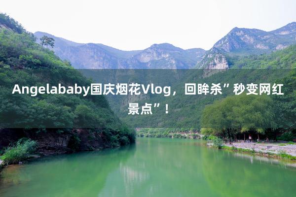 Angelababy国庆烟花Vlog，回眸杀”秒变网红景点”！