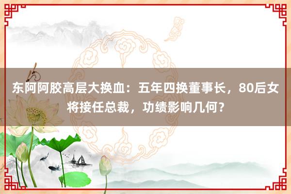东阿阿胶高层大换血：五年四换董事长，80后女将接任总裁，功绩影响几何？