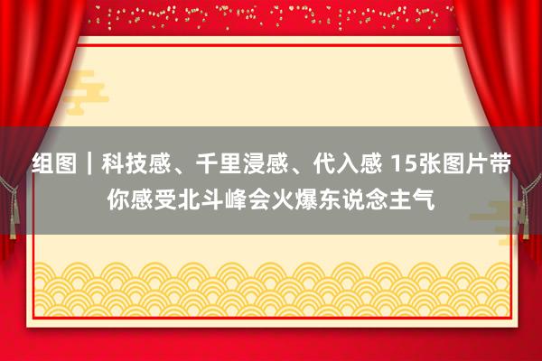 组图｜科技感、千里浸感、代入感 15张图片带你感受北斗峰会火爆东说念主气