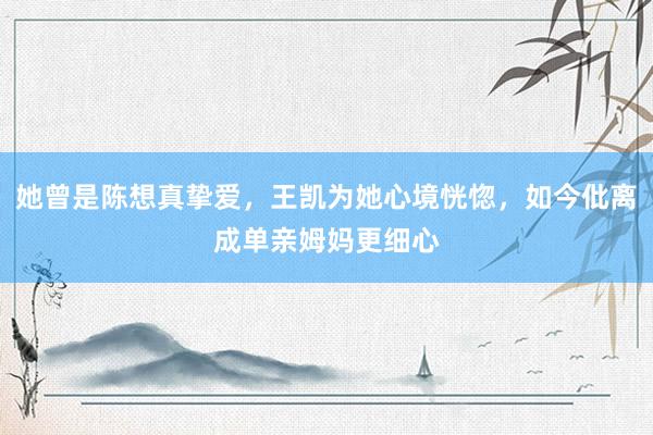 她曾是陈想真挚爱，王凯为她心境恍惚，如今仳离成单亲姆妈更细心