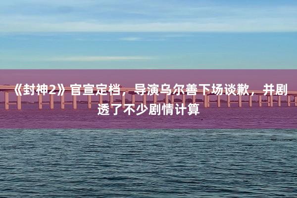《封神2》官宣定档，导演乌尔善下场谈歉，并剧透了不少剧情计算