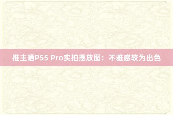 推主晒PS5 Pro实拍摆放图：不雅感较为出色
