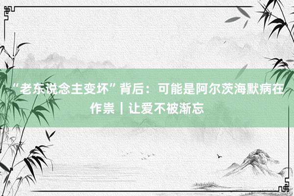 “老东说念主变坏”背后：可能是阿尔茨海默病在作祟｜让爱不被渐忘