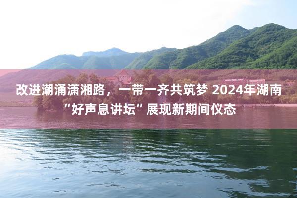 改进潮涌潇湘路,一带一齐共筑梦 2024年湖南“好声息讲坛”展现新期间仪态