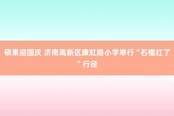 硕果迎国庆 济南高新区康虹路小学举行“石榴红了”行径