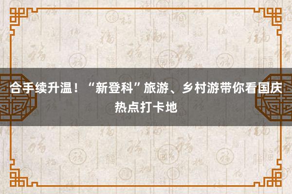 合手续升温！“新登科”旅游、乡村游带你看国庆热点打卡地