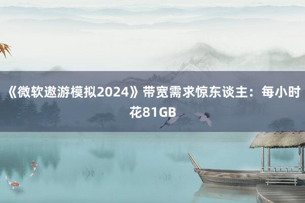 《微软遨游模拟2024》带宽需求惊东谈主：每小时花81GB