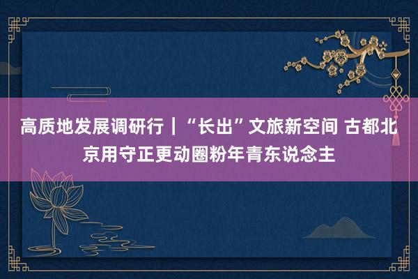 高质地发展调研行｜“长出”文旅新空间 古都北京用守正更动圈粉年青东说念主
