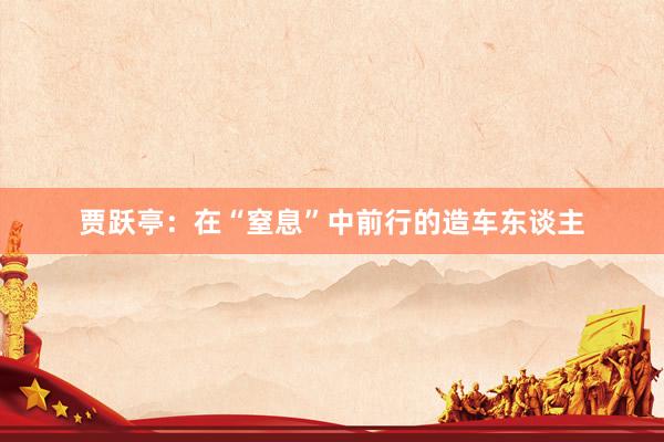 贾跃亭：在“窒息”中前行的造车东谈主